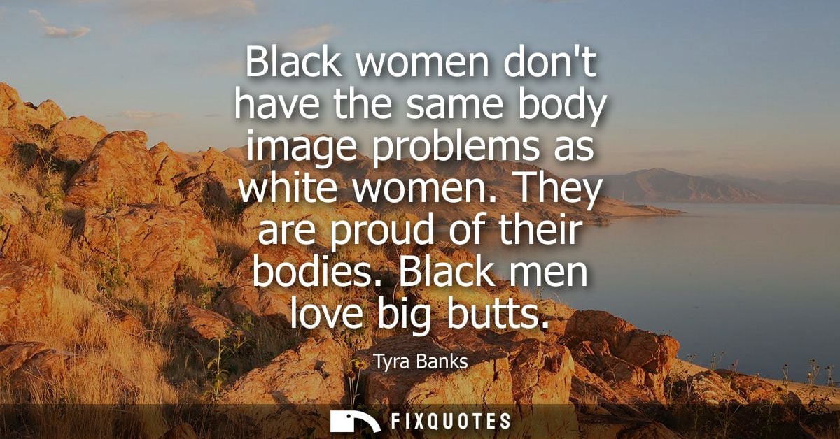 Black women dont have the same body image problems as white women. They are proud of their bodies. Black men love big bu