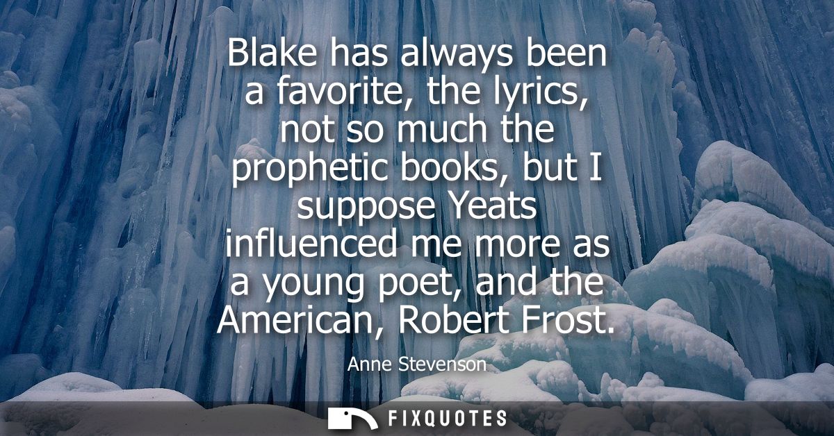 Blake has always been a favorite, the lyrics, not so much the prophetic books, but I suppose Yeats influenced me more as