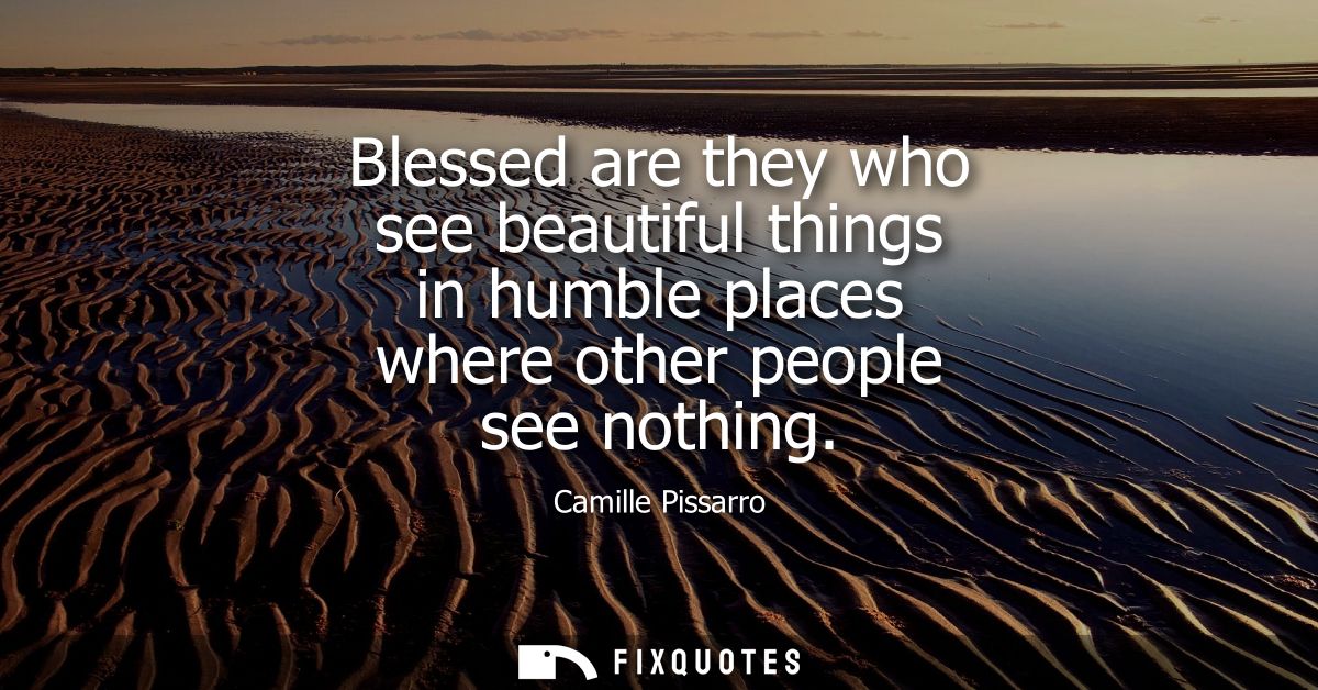 Blessed are they who see beautiful things in humble places where other people see nothing
