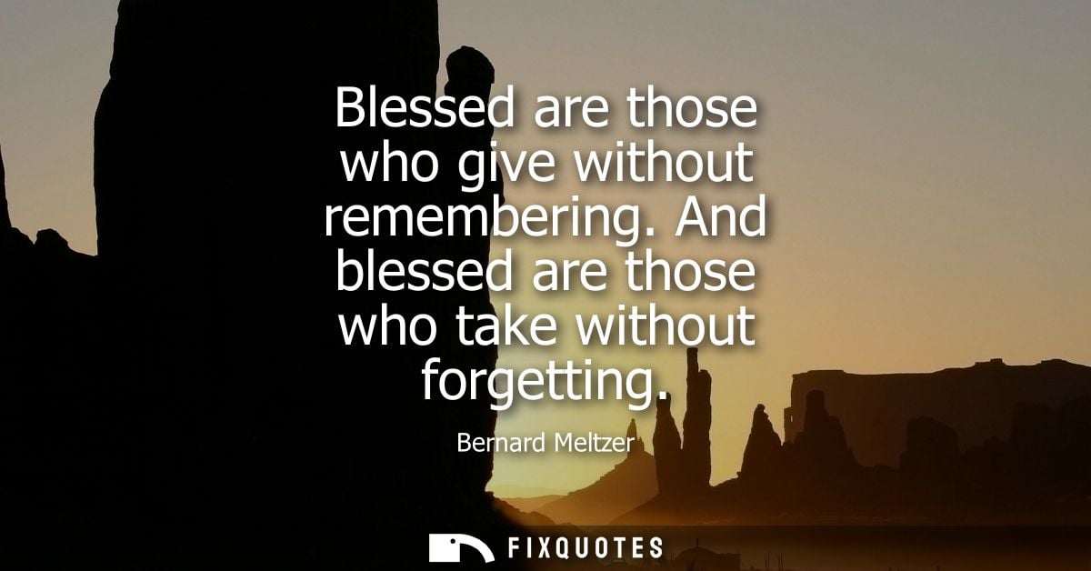 Blessed are those who give without remembering. And blessed are those who take without forgetting