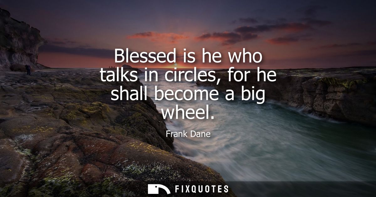 Blessed is he who talks in circles, for he shall become a big wheel