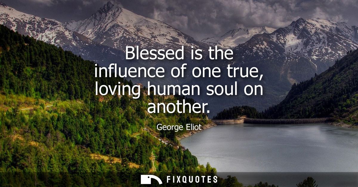 Blessed is the influence of one true, loving human soul on another