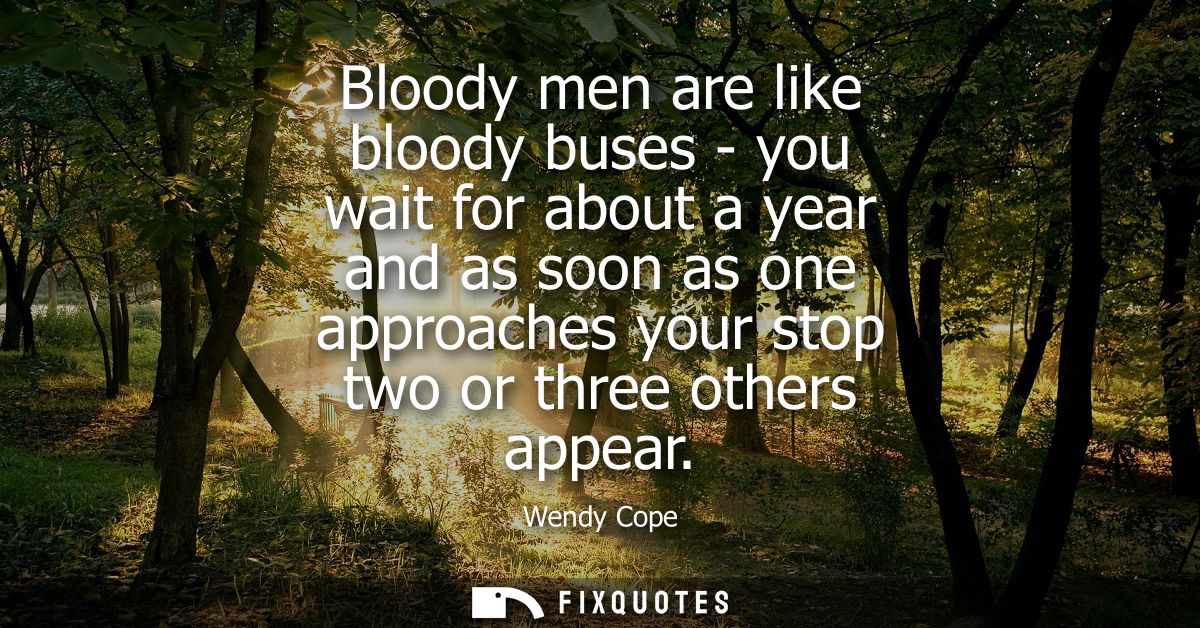 Bloody men are like bloody buses - you wait for about a year and as soon as one approaches your stop two or three others