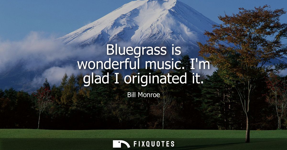 Bluegrass is wonderful music. Im glad I originated it