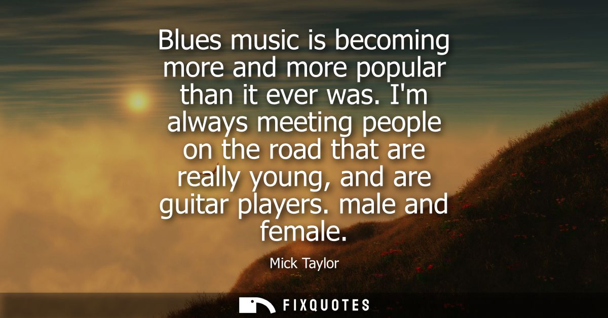 Blues music is becoming more and more popular than it ever was. Im always meeting people on the road that are really you