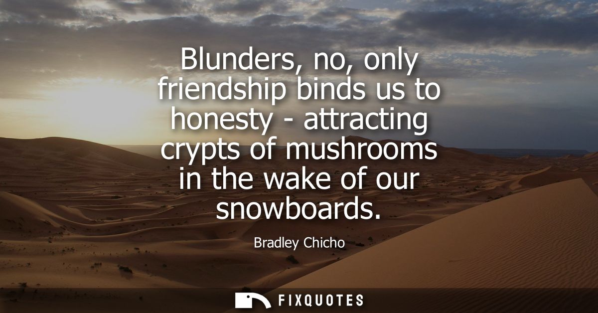 Blunders, no, only friendship binds us to honesty - attracting crypts of mushrooms in the wake of our snowboards