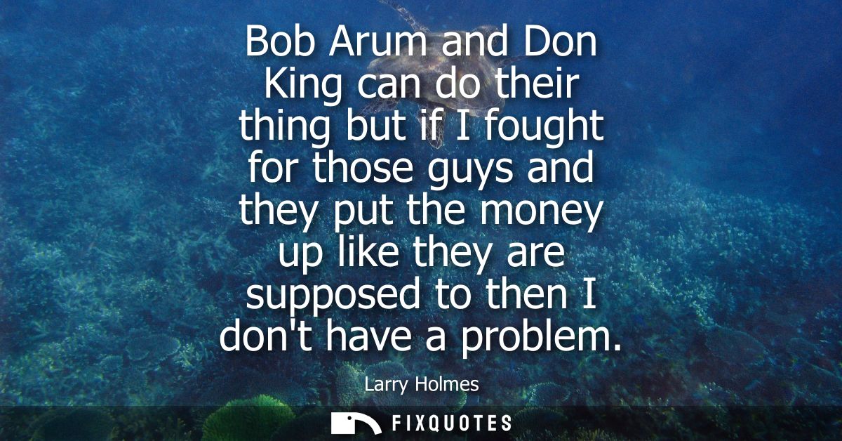 Bob Arum and Don King can do their thing but if I fought for those guys and they put the money up like they are supposed