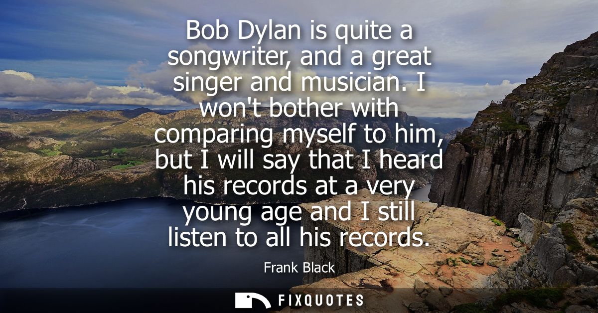 Bob Dylan is quite a songwriter, and a great singer and musician. I wont bother with comparing myself to him, but I will