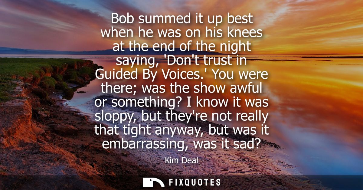 Bob summed it up best when he was on his knees at the end of the night saying, Dont trust in Guided By Voices.