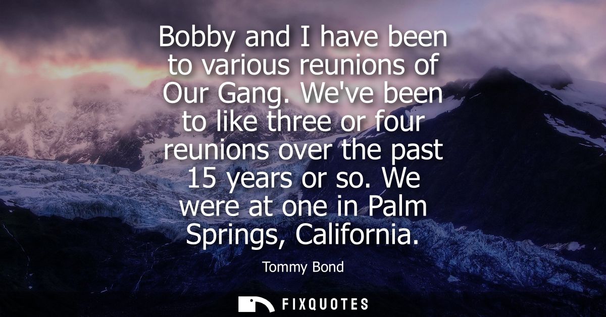 Bobby and I have been to various reunions of Our Gang. Weve been to like three or four reunions over the past 15 years o