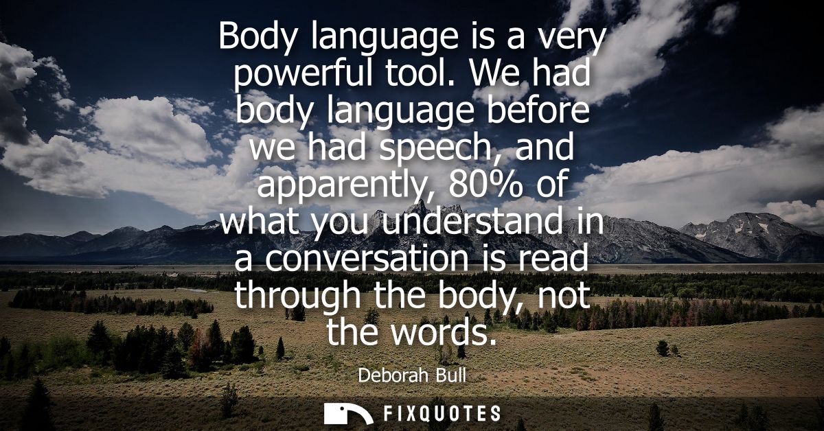 Body language is a very powerful tool. We had body language before we had speech, and apparently, 80% of what you unders