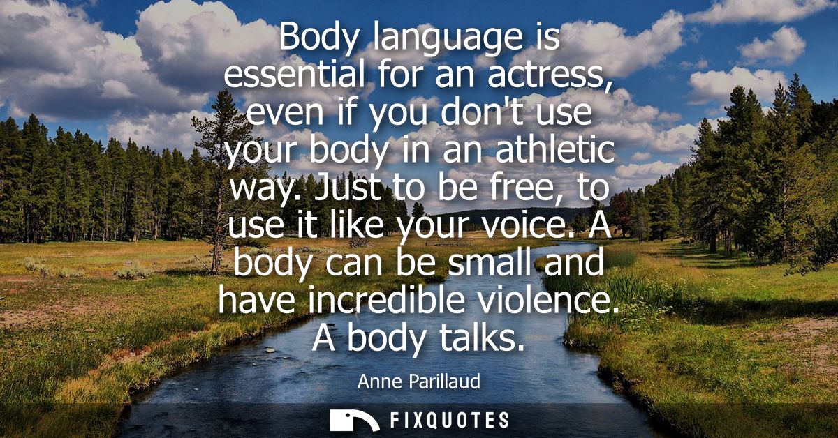 Body language is essential for an actress, even if you dont use your body in an athletic way. Just to be free, to use it