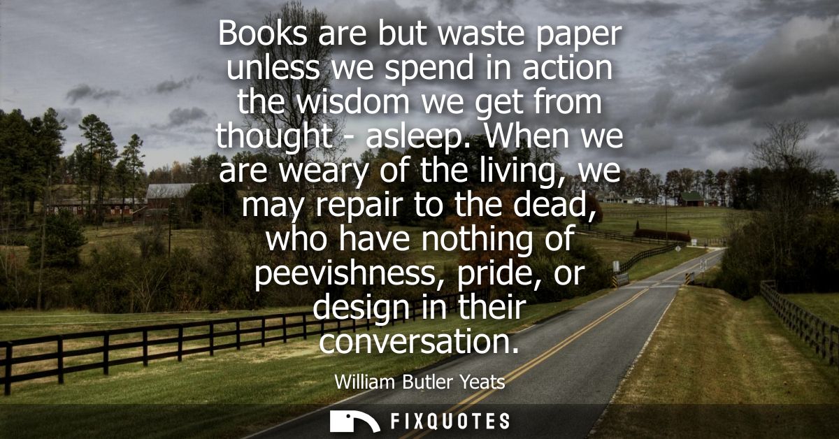 Books are but waste paper unless we spend in action the wisdom we get from thought - asleep. When we are weary of the li