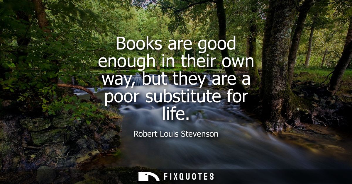 Books are good enough in their own way, but they are a poor substitute for life