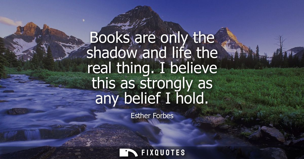 Books are only the shadow and life the real thing. I believe this as strongly as any belief I hold