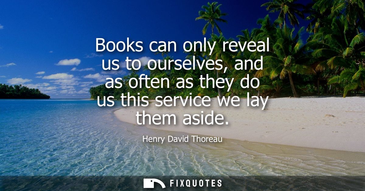 Books can only reveal us to ourselves, and as often as they do us this service we lay them aside