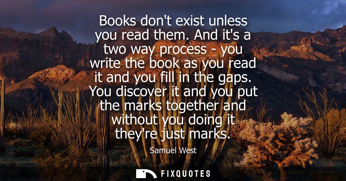 Books dont exist unless you read them. And its a two way process - you write the book as you read it and you fill in the