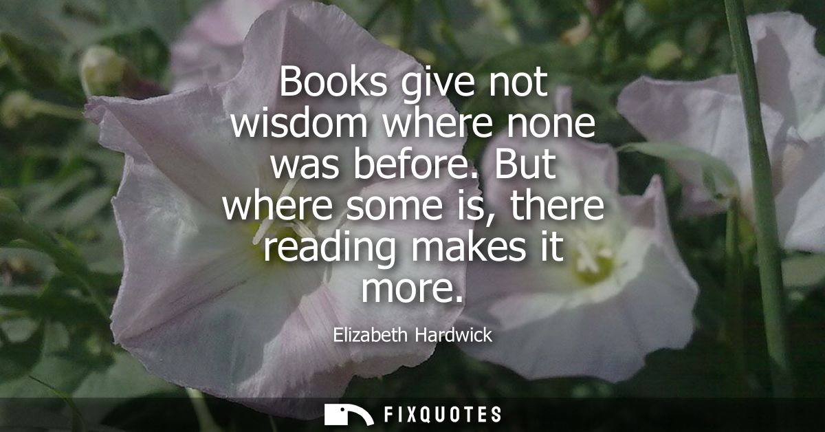 Books give not wisdom where none was before. But where some is, there reading makes it more