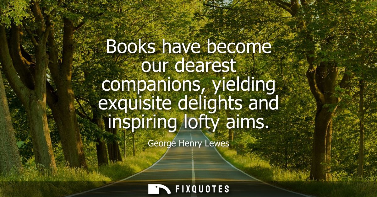 Books have become our dearest companions, yielding exquisite delights and inspiring lofty aims