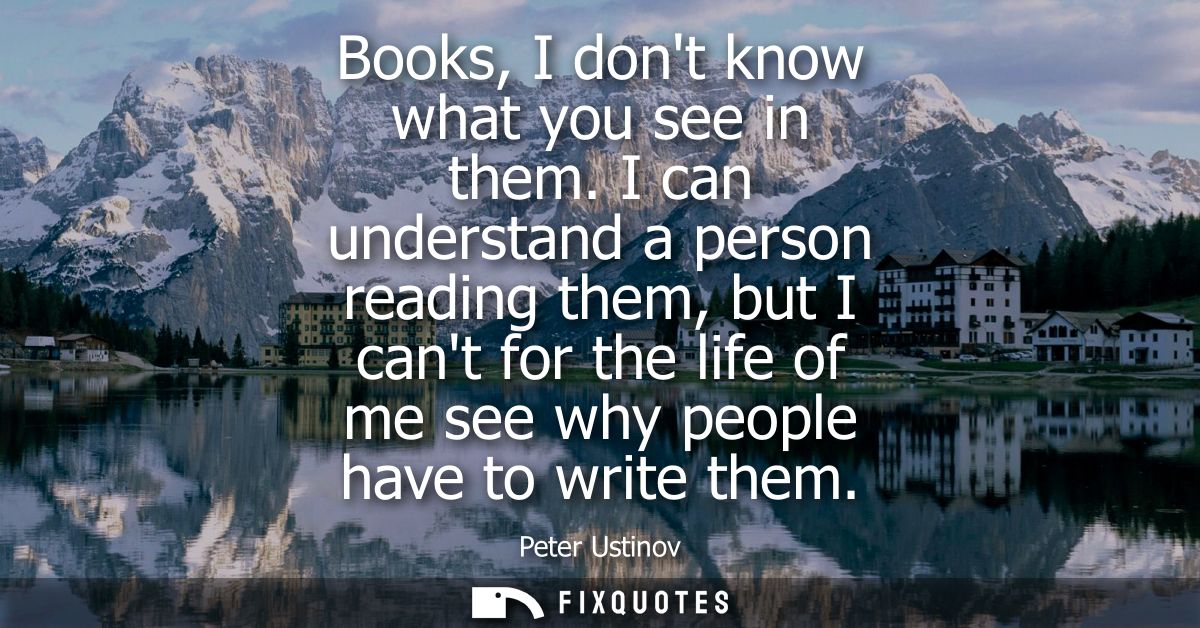 Books, I dont know what you see in them. I can understand a person reading them, but I cant for the life of me see why p