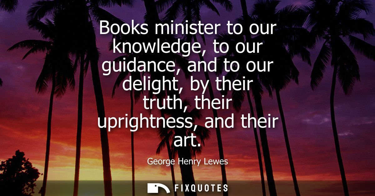 Books minister to our knowledge, to our guidance, and to our delight, by their truth, their uprightness, and their art