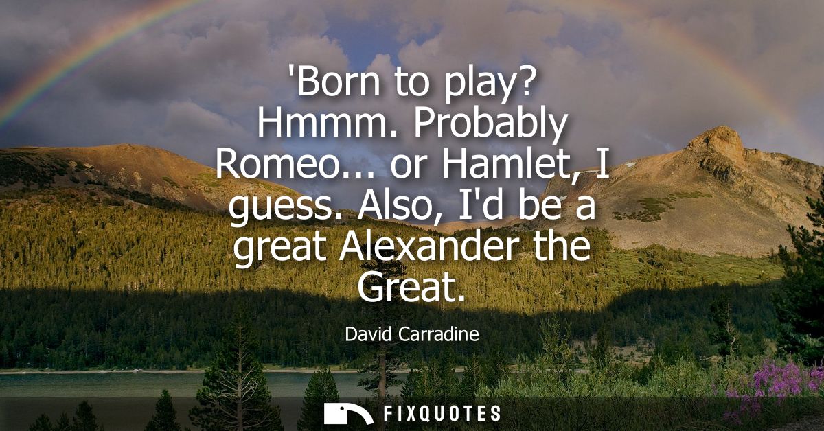 Born to play? Hmmm. Probably Romeo... or Hamlet, I guess. Also, Id be a great Alexander the Great
