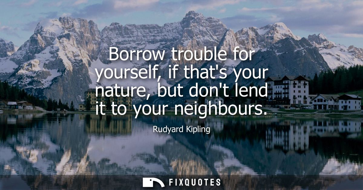 Borrow trouble for yourself, if thats your nature, but dont lend it to your neighbours