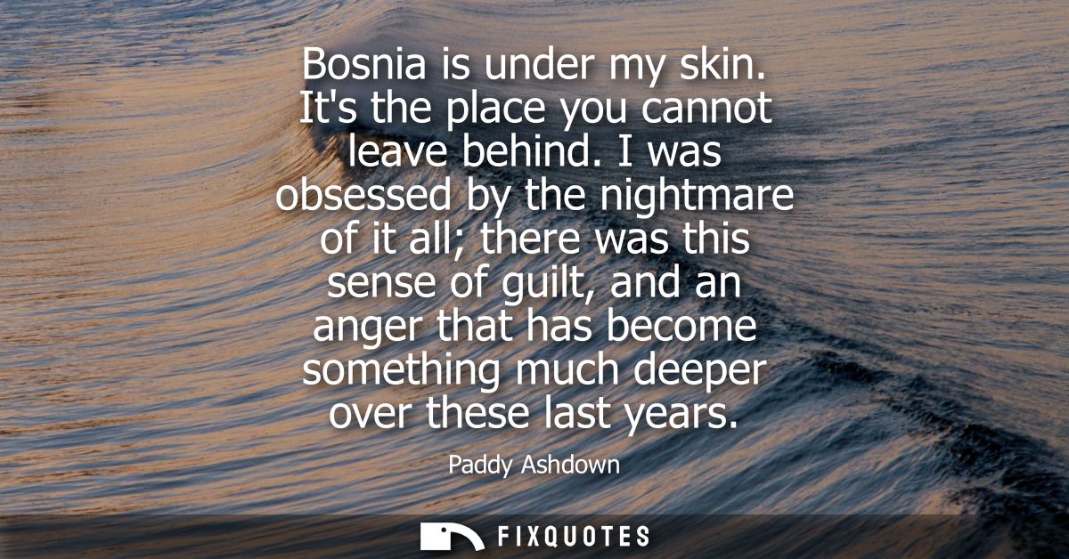 Bosnia is under my skin. Its the place you cannot leave behind. I was obsessed by the nightmare of it all there was this