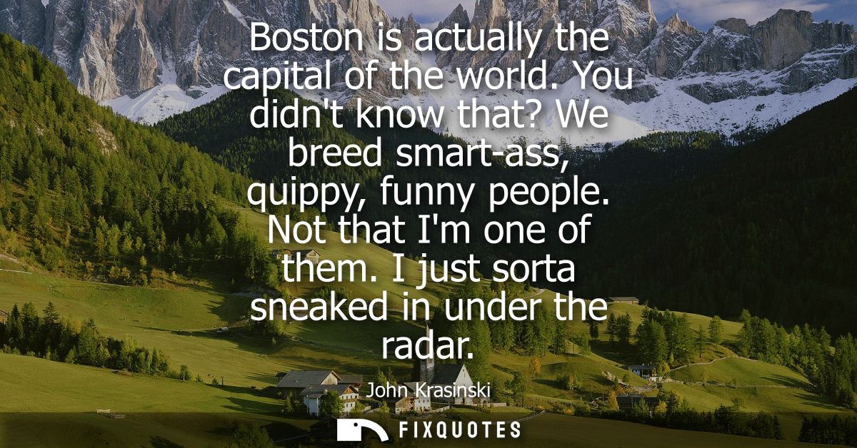 Boston is actually the capital of the world. You didnt know that? We breed smart-ass, quippy, funny people. Not that Im 