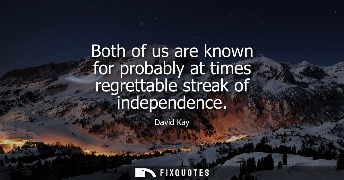 Both of us are known for probably at times regrettable streak of independence