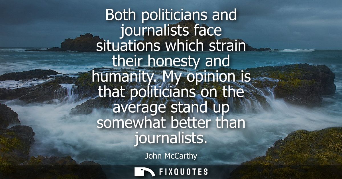 Both politicians and journalists face situations which strain their honesty and humanity. My opinion is that politicians