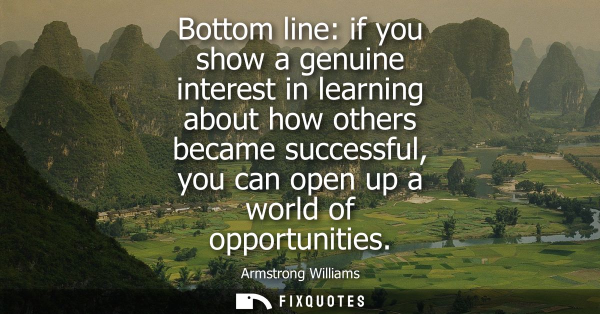 Bottom line: if you show a genuine interest in learning about how others became successful, you can open up a world of o