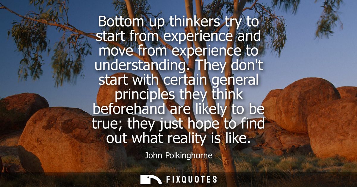 Bottom up thinkers try to start from experience and move from experience to understanding. They dont start with certain 
