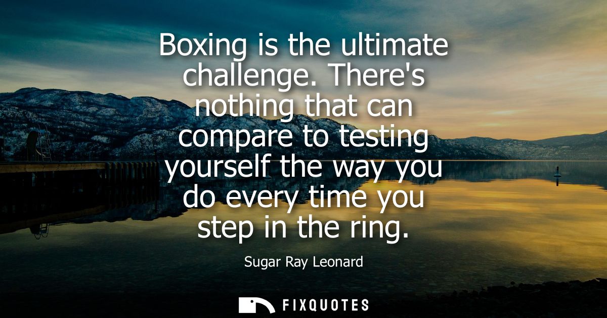 Boxing is the ultimate challenge. Theres nothing that can compare to testing yourself the way you do every time you step