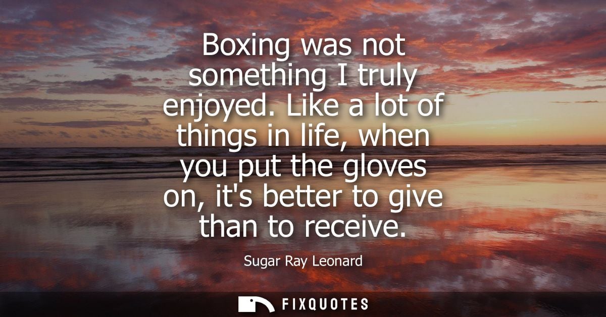 Boxing was not something I truly enjoyed. Like a lot of things in life, when you put the gloves on, its better to give t