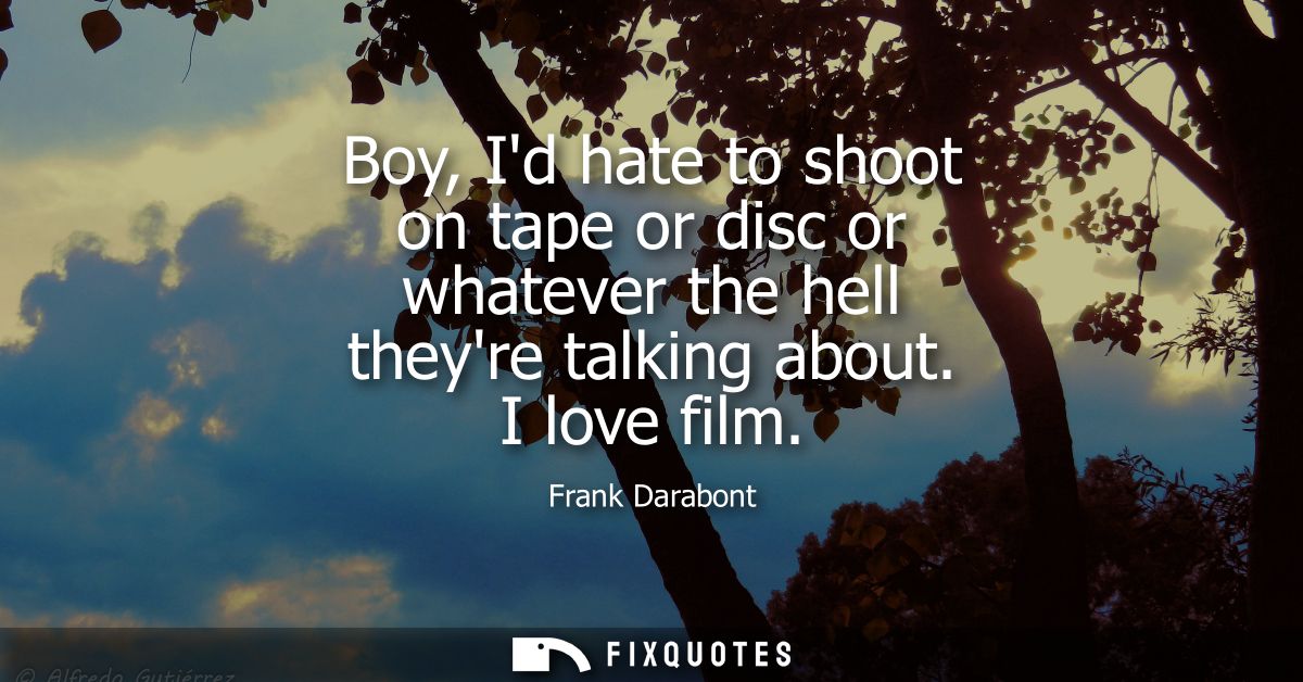 Boy, Id hate to shoot on tape or disc or whatever the hell theyre talking about. I love film