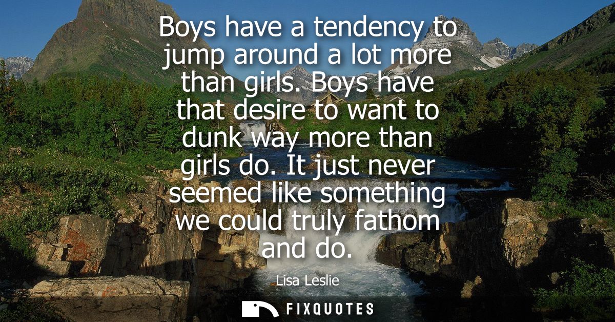 Boys have a tendency to jump around a lot more than girls. Boys have that desire to want to dunk way more than girls do.