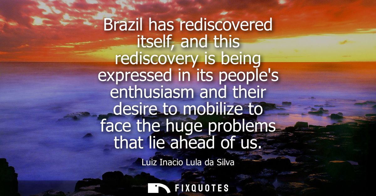 Brazil has rediscovered itself, and this rediscovery is being expressed in its peoples enthusiasm and their desire to mo