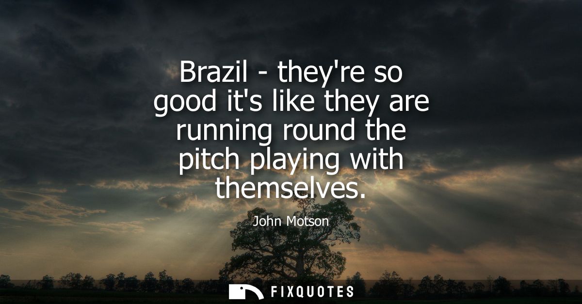 Brazil - theyre so good its like they are running round the pitch playing with themselves