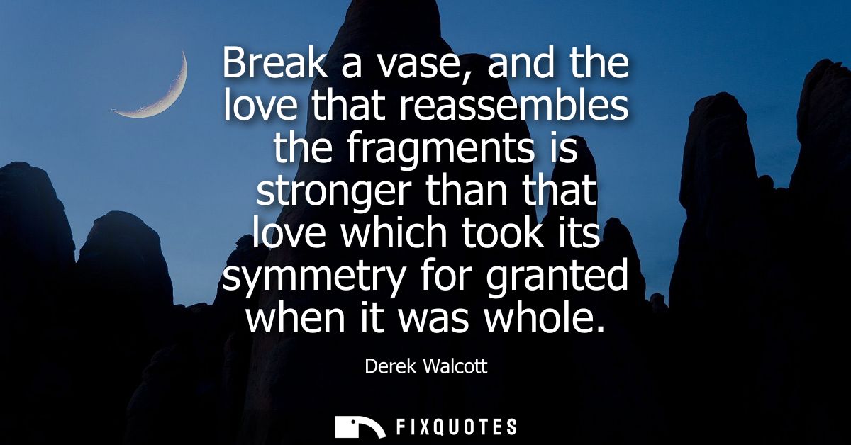 Break a vase, and the love that reassembles the fragments is stronger than that love which took its symmetry for granted