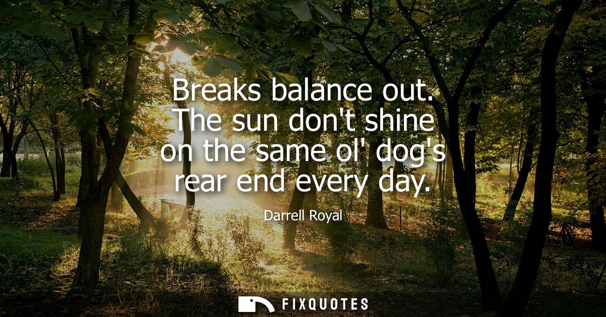 Breaks balance out. The sun dont shine on the same ol dogs rear end every day