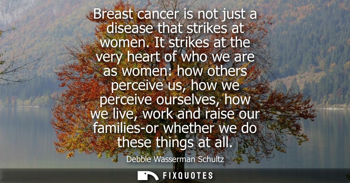 Breast cancer is not just a disease that strikes at women. It strikes at the very heart of who we are as women: how othe