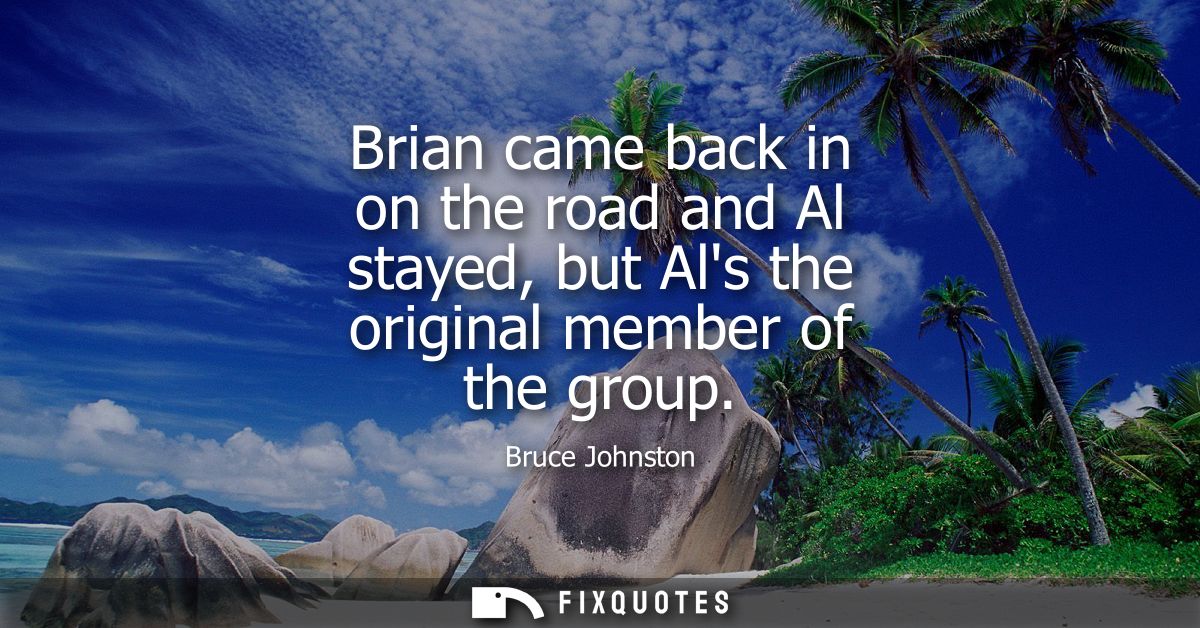 Brian came back in on the road and Al stayed, but Als the original member of the group