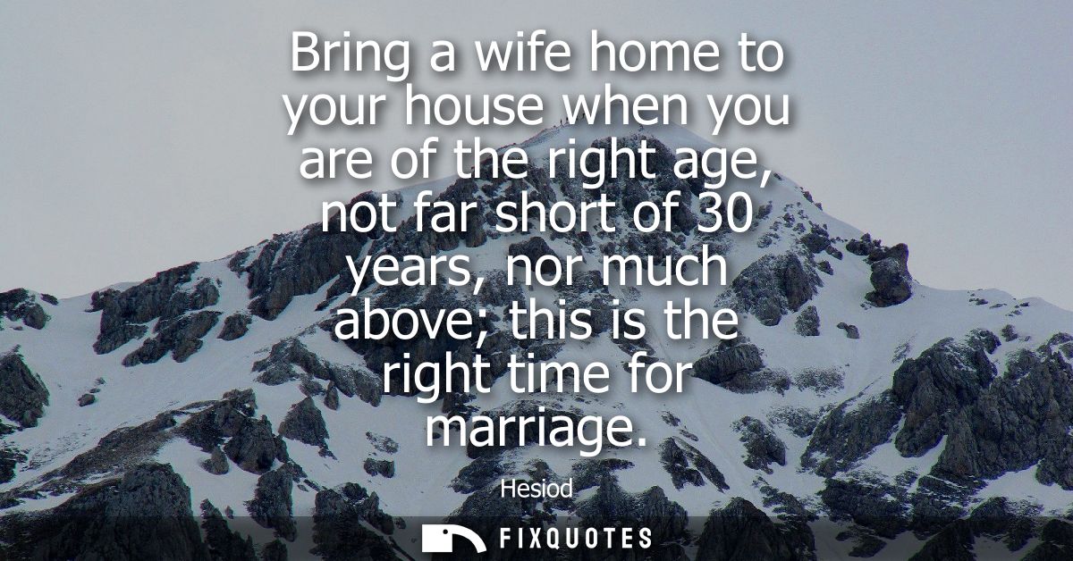 Bring a wife home to your house when you are of the right age, not far short of 30 years, nor much above this is the rig