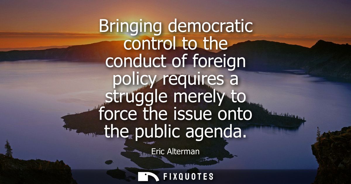 Bringing democratic control to the conduct of foreign policy requires a struggle merely to force the issue onto the publ