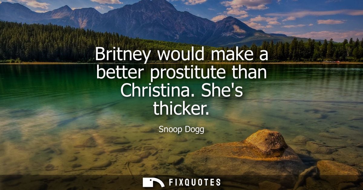 Britney would make a better prostitute than Christina. Shes thicker