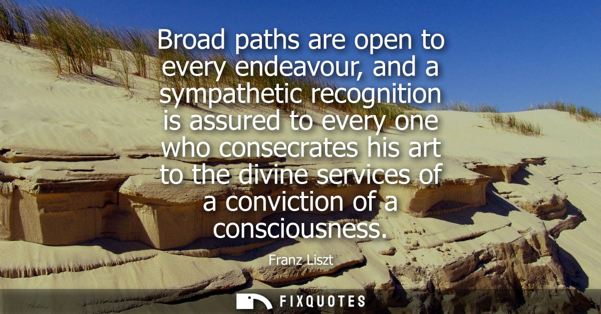 Broad paths are open to every endeavour, and a sympathetic recognition is assured to every one who consecrates his art t