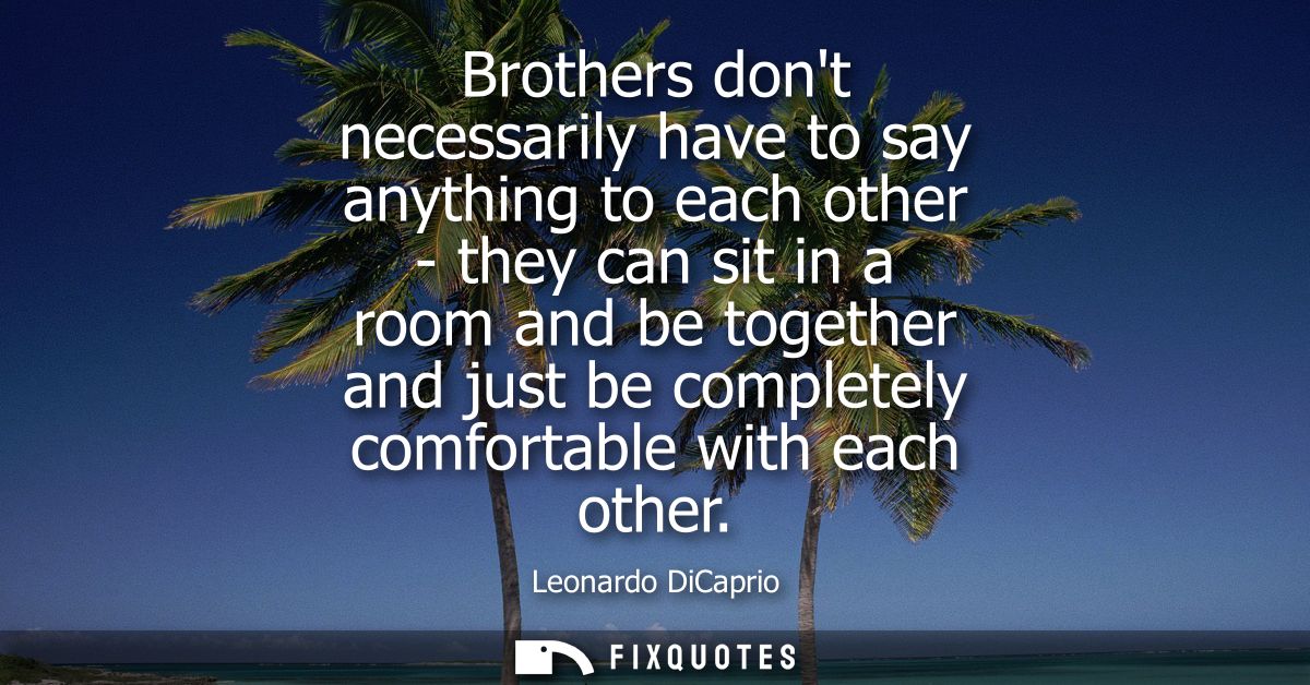 Brothers dont necessarily have to say anything to each other - they can sit in a room and be together and just be comple