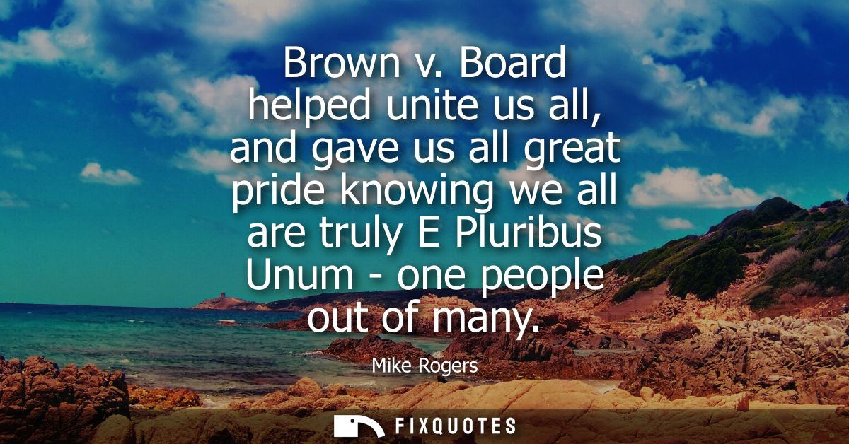 Brown v. Board helped unite us all, and gave us all great pride knowing we all are truly E Pluribus Unum - one people ou