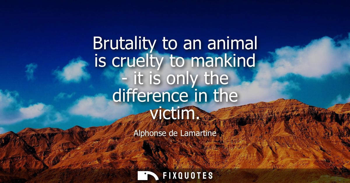 Brutality to an animal is cruelty to mankind - it is only the difference in the victim